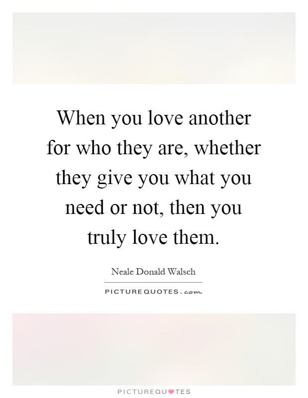 When you love another for who they are, whether they give you what you need or not, then you truly love them Picture Quote #1
