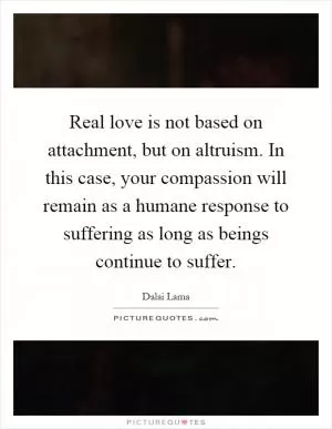 Real love is not based on attachment, but on altruism. In this case, your compassion will remain as a humane response to suffering as long as beings continue to suffer Picture Quote #1