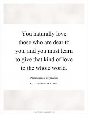 You naturally love those who are dear to you, and you must learn to give that kind of love to the whole world Picture Quote #1