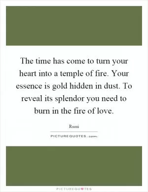 The time has come to turn your heart into a temple of fire. Your essence is gold hidden in dust. To reveal its splendor you need to burn in the fire of love Picture Quote #1