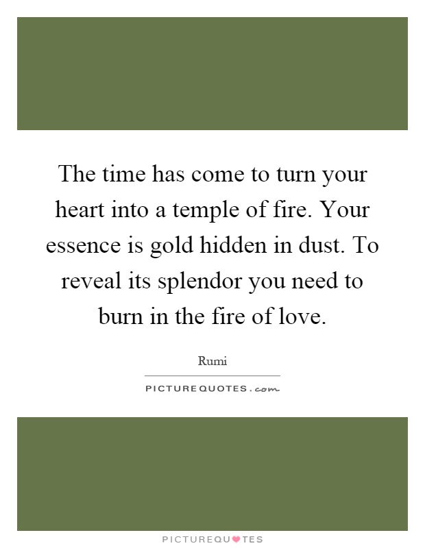 The time has come to turn your heart into a temple of fire. Your essence is gold hidden in dust. To reveal its splendor you need to burn in the fire of love Picture Quote #1