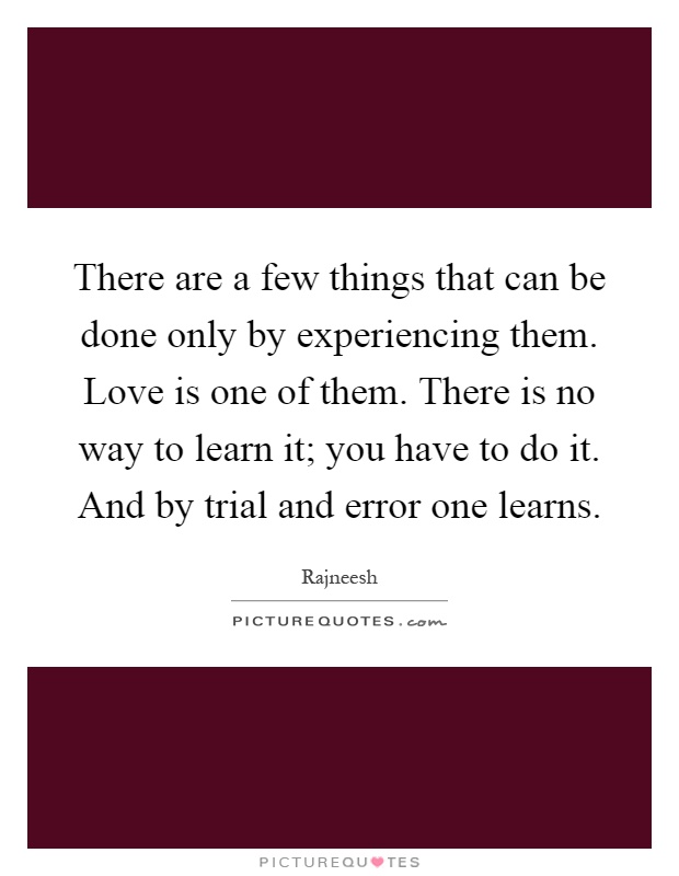 There are a few things that can be done only by experiencing them. Love is one of them. There is no way to learn it; you have to do it. And by trial and error one learns Picture Quote #1