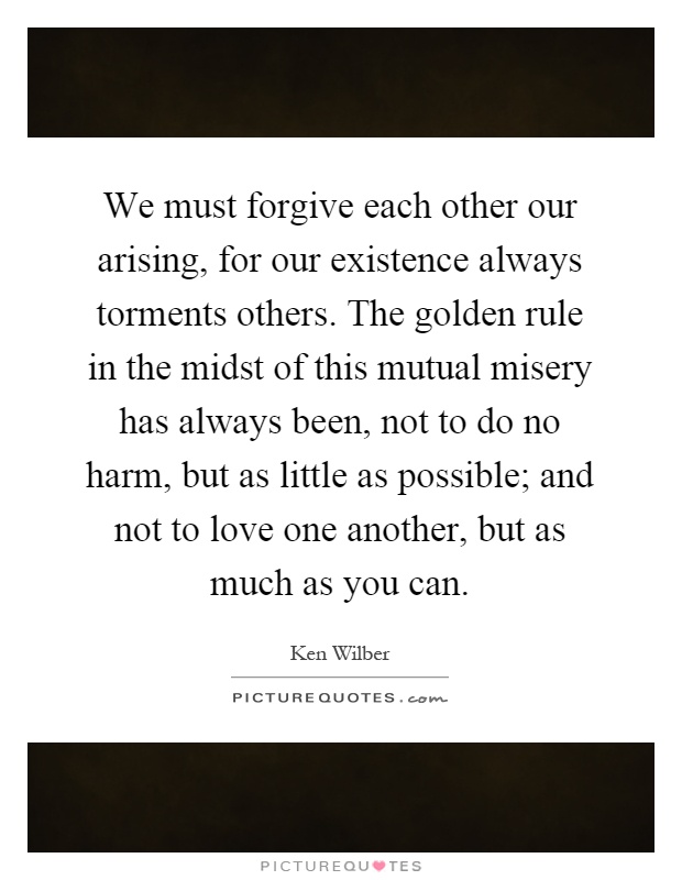 We must forgive each other our arising, for our existence always torments others. The golden rule in the midst of this mutual misery has always been, not to do no harm, but as little as possible; and not to love one another, but as much as you can Picture Quote #1