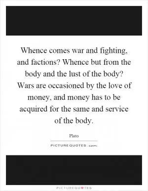 Whence comes war and fighting, and factions? Whence but from the body and the lust of the body? Wars are occasioned by the love of money, and money has to be acquired for the same and service of the body Picture Quote #1