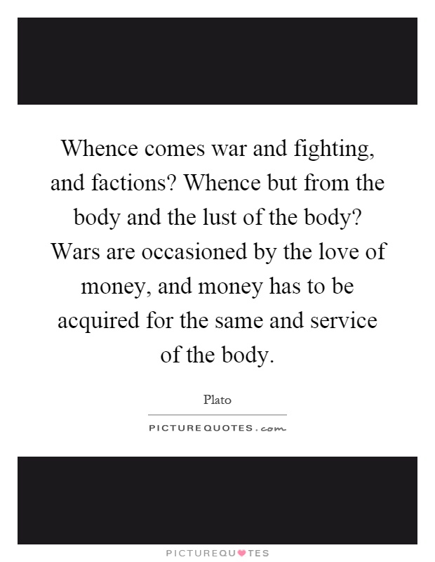 Whence comes war and fighting, and factions? Whence but from the body and the lust of the body? Wars are occasioned by the love of money, and money has to be acquired for the same and service of the body Picture Quote #1