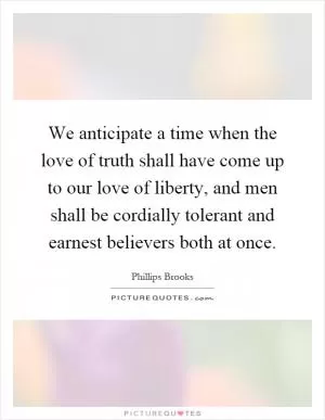 We anticipate a time when the love of truth shall have come up to our love of liberty, and men shall be cordially tolerant and earnest believers both at once Picture Quote #1