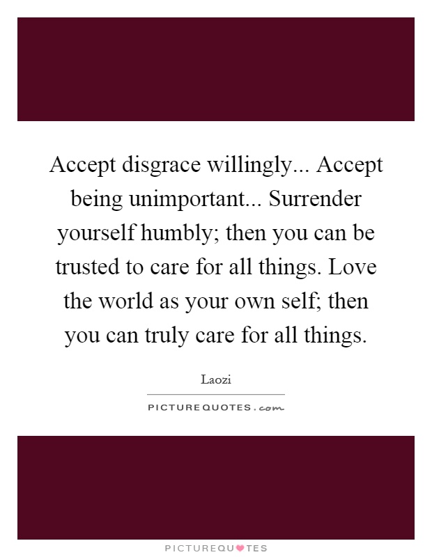 Accept disgrace willingly... Accept being unimportant... Surrender yourself humbly; then you can be trusted to care for all things. Love the world as your own self; then you can truly care for all things Picture Quote #1