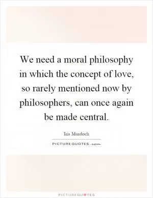 We need a moral philosophy in which the concept of love, so rarely mentioned now by philosophers, can once again be made central Picture Quote #1