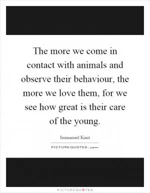 The more we come in contact with animals and observe their behaviour, the more we love them, for we see how great is their care of the young Picture Quote #1