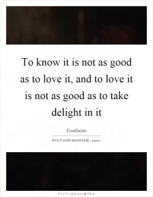 To know it is not as good as to love it, and to love it is not as good as to take delight in it Picture Quote #1