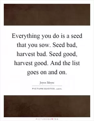 Everything you do is a seed that you sow. Seed bad, harvest bad. Seed good, harvest good. And the list goes on and on Picture Quote #1