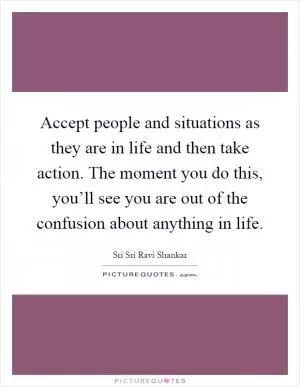 Accept people and situations as they are in life and then take action. The moment you do this, you’ll see you are out of the confusion about anything in life Picture Quote #1
