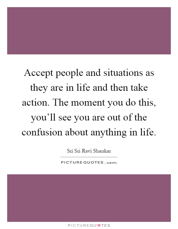 Accept people and situations as they are in life and then take action. The moment you do this, you'll see you are out of the confusion about anything in life Picture Quote #1