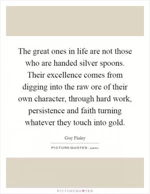The great ones in life are not those who are handed silver spoons. Their excellence comes from digging into the raw ore of their own character, through hard work, persistence and faith turning whatever they touch into gold Picture Quote #1