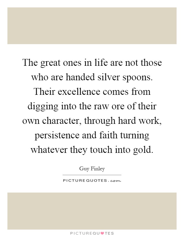 The great ones in life are not those who are handed silver spoons. Their excellence comes from digging into the raw ore of their own character, through hard work, persistence and faith turning whatever they touch into gold Picture Quote #1