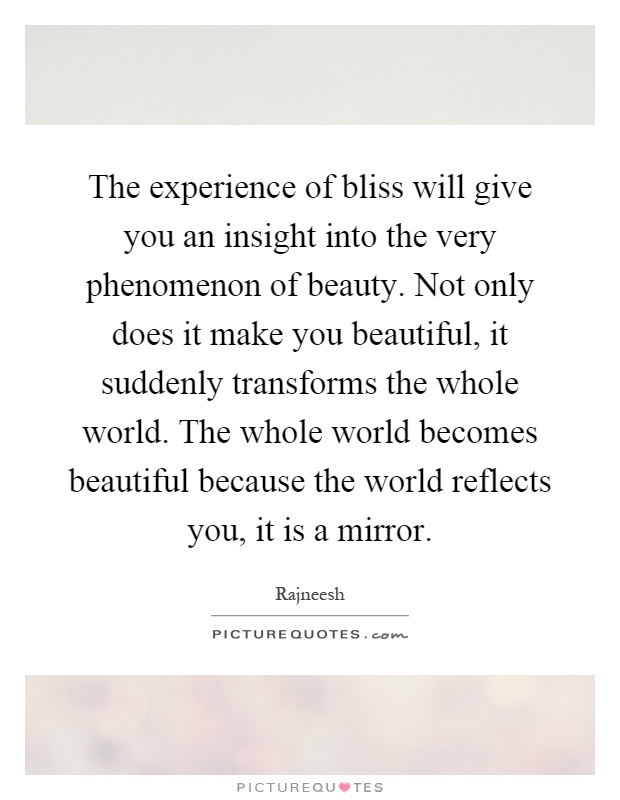 The experience of bliss will give you an insight into the very phenomenon of beauty. Not only does it make you beautiful, it suddenly transforms the whole world. The whole world becomes beautiful because the world reflects you, it is a mirror Picture Quote #1