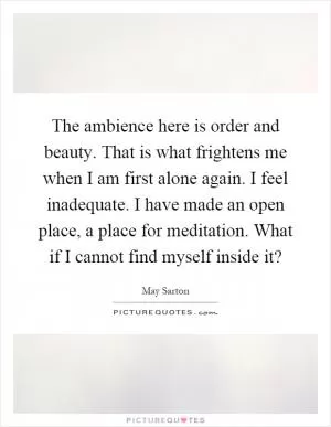 The ambience here is order and beauty. That is what frightens me when I am first alone again. I feel inadequate. I have made an open place, a place for meditation. What if I cannot find myself inside it? Picture Quote #1