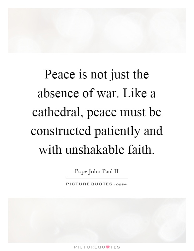 Peace is not just the absence of war. Like a cathedral, peace must be constructed patiently and with unshakable faith Picture Quote #1