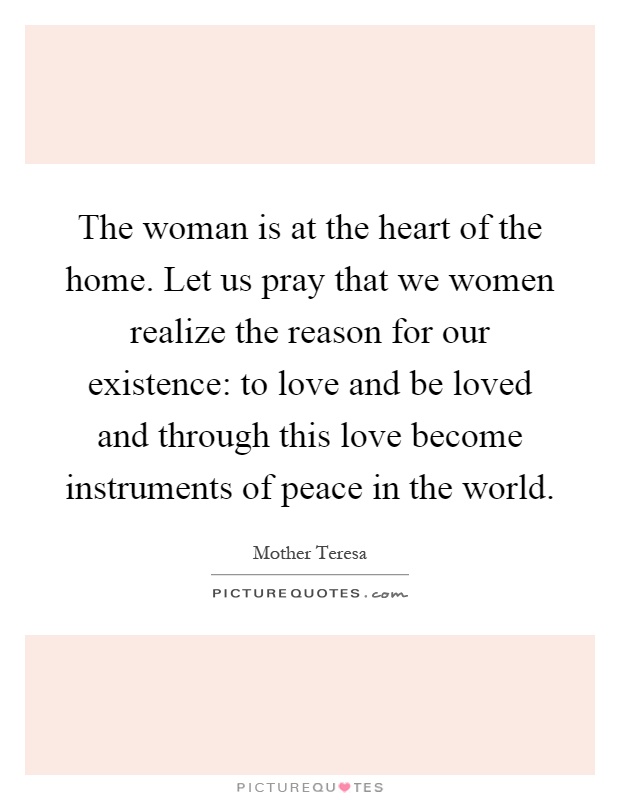 The woman is at the heart of the home. Let us pray that we women realize the reason for our existence: to love and be loved and through this love become instruments of peace in the world Picture Quote #1