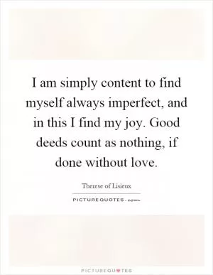I am simply content to find myself always imperfect, and in this I find my joy. Good deeds count as nothing, if done without love Picture Quote #1