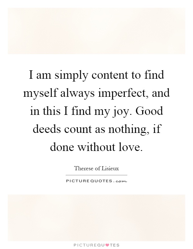 I am simply content to find myself always imperfect, and in this I find my joy. Good deeds count as nothing, if done without love Picture Quote #1
