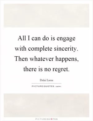 All I can do is engage with complete sincerity. Then whatever happens, there is no regret Picture Quote #1