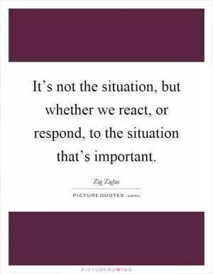 It’s not the situation, but whether we react, or respond, to the situation that’s important Picture Quote #1