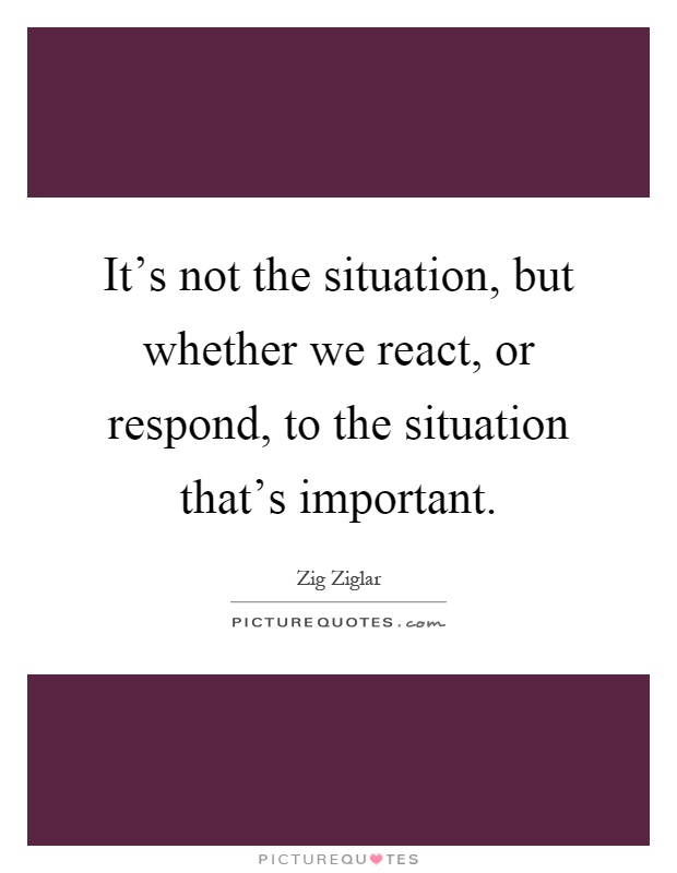 It's not the situation, but whether we react, or respond, to the situation that's important Picture Quote #1