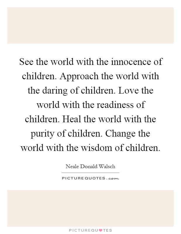 See the world with the innocence of children. Approach the world with the daring of children. Love the world with the readiness of children. Heal the world with the purity of children. Change the world with the wisdom of children Picture Quote #1