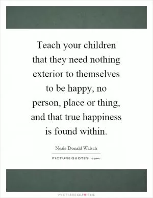 Teach your children that they need nothing exterior to themselves to be happy, no person, place or thing, and that true happiness is found within Picture Quote #1
