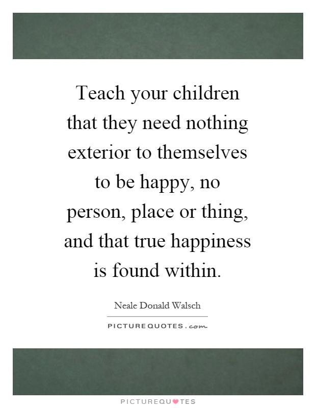 Teach your children that they need nothing exterior to themselves to be happy, no person, place or thing, and that true happiness is found within Picture Quote #1