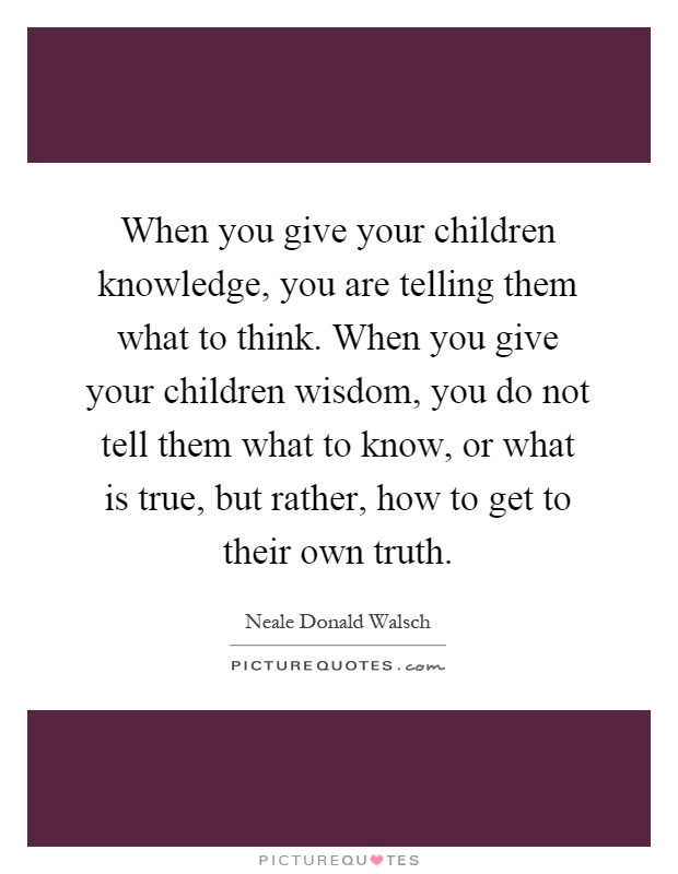 When you give your children knowledge, you are telling them what to think. When you give your children wisdom, you do not tell them what to know, or what is true, but rather, how to get to their own truth Picture Quote #1