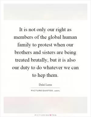 It is not only our right as members of the global human family to protest when our brothers and sisters are being treated brutally, but it is also our duty to do whatever we can to hep them Picture Quote #1