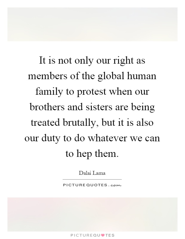 It is not only our right as members of the global human family to protest when our brothers and sisters are being treated brutally, but it is also our duty to do whatever we can to hep them Picture Quote #1