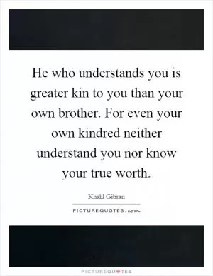 He who understands you is greater kin to you than your own brother. For even your own kindred neither understand you nor know your true worth Picture Quote #1