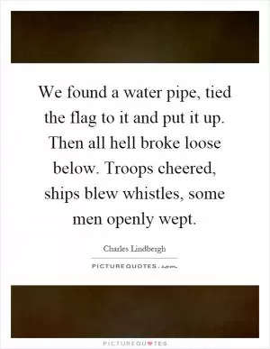 We found a water pipe, tied the flag to it and put it up. Then all hell broke loose below. Troops cheered, ships blew whistles, some men openly wept Picture Quote #1
