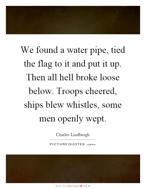 We found a water pipe, tied the flag to it and put it up. Then all hell broke loose below. Troops cheered, ships blew whistles, some men openly wept Picture Quote #1