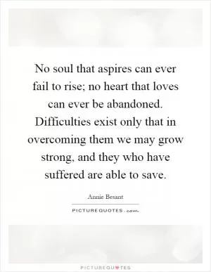 No soul that aspires can ever fail to rise; no heart that loves can ever be abandoned. Difficulties exist only that in overcoming them we may grow strong, and they who have suffered are able to save Picture Quote #1