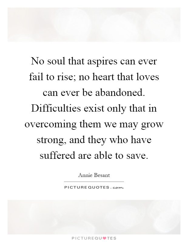 No soul that aspires can ever fail to rise; no heart that loves can ever be abandoned. Difficulties exist only that in overcoming them we may grow strong, and they who have suffered are able to save Picture Quote #1