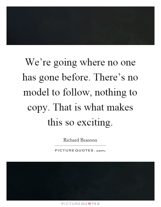 We're going where no one has gone before. There's no model to follow, nothing to copy. That is what makes this so exciting Picture Quote #1