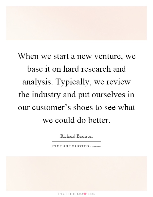 When we start a new venture, we base it on hard research and analysis. Typically, we review the industry and put ourselves in our customer's shoes to see what we could do better Picture Quote #1