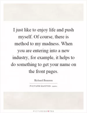 I just like to enjoy life and push myself. Of course, there is method to my madness. When you are entering into a new industry, for example, it helps to do something to get your name on the front pages Picture Quote #1