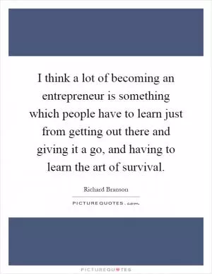 I think a lot of becoming an entrepreneur is something which people have to learn just from getting out there and giving it a go, and having to learn the art of survival Picture Quote #1