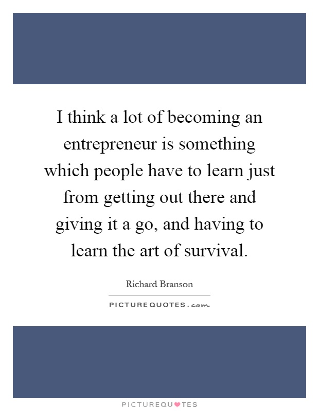 I think a lot of becoming an entrepreneur is something which people have to learn just from getting out there and giving it a go, and having to learn the art of survival Picture Quote #1