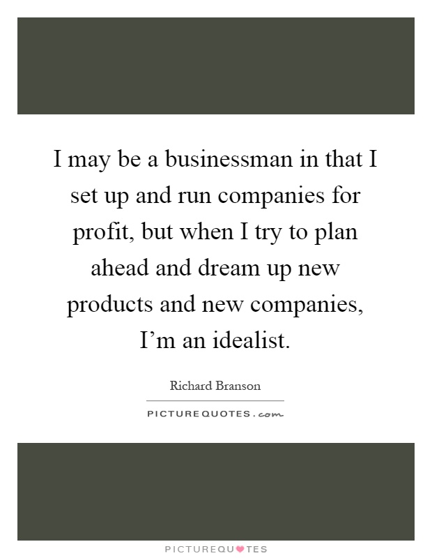 I may be a businessman in that I set up and run companies for profit, but when I try to plan ahead and dream up new products and new companies, I'm an idealist Picture Quote #1