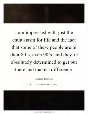 I am impressed with just the enthusiasm for life and the fact that some of these people are in their 80’s, even 90’s, and they’re absolutely determined to get out there and make a difference Picture Quote #1