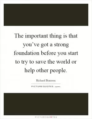 The important thing is that you’ve got a strong foundation before you start to try to save the world or help other people Picture Quote #1