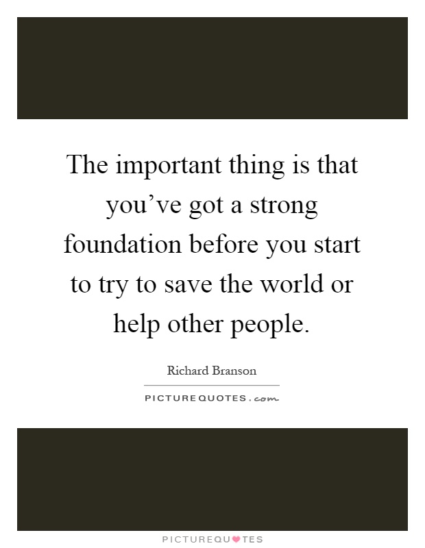 The important thing is that you've got a strong foundation before you start to try to save the world or help other people Picture Quote #1