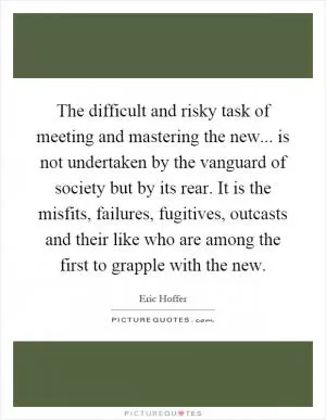 The difficult and risky task of meeting and mastering the new... is not undertaken by the vanguard of society but by its rear. It is the misfits, failures, fugitives, outcasts and their like who are among the first to grapple with the new Picture Quote #1