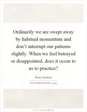 Ordinarily we are swept away by habitual momentum and don’t interrupt our patterns slightly. When we feel betrayed or disappointed, does it occur to us to practice? Picture Quote #1